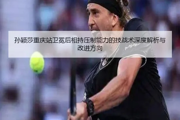 孙颖莎重庆站卫冕后相持压制能力的技战术深度解析与改进方向